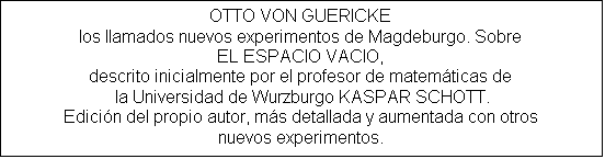 Cuadro de texto: OTTO VON GUERICKE
los llamados nuevos experimentos de Magdeburgo. Sobre
EL ESPACIO VACIO, 
descrito inicialmente por el profesor de matemticas de
 la Universidad de Wurzburgo KASPAR SCHOTT.
Edicin del propio autor, ms detallada y aumentada con otros
nuevos experimentos.

